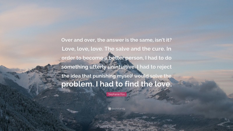 Stephanie Foo Quote: “Over and over, the answer is the same, isn’t it? Love, love, love. The salve and the cure. In order to become a better person, I had to do something utterly unintuitive. I had to reject the idea that punishing myself would solve the problem. I had to find the love.”