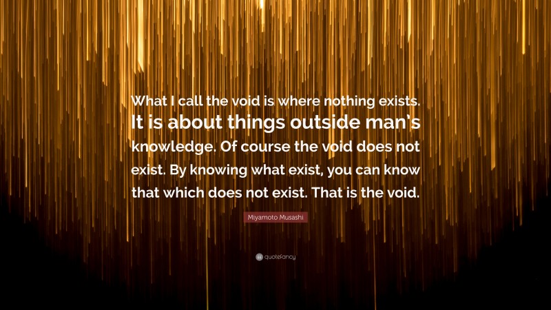 Miyamoto Musashi Quote: “What I call the void is where nothing exists. It is about things outside man’s knowledge. Of course the void does not exist. By knowing what exist, you can know that which does not exist. That is the void.”