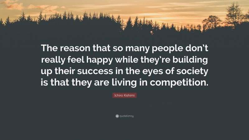 Ichiro Kishimi Quote: “The reason that so many people don’t really feel happy while they’re building up their success in the eyes of society is that they are living in competition.”