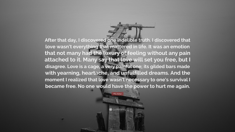 Mia Asher Quote: “After that day, I discovered one indelible truth. I discovered that love wasn’t everything that mattered in life. It was an emotion that not many had the luxury of feeling without any pain attached to it. Many say that love will set you free, but I disagree. Love is a cage, a very painful one; its gilded bars made with yearning, heartache, and unfulfilled dreams. And the moment I realized that love wasn’t necessary to one’s survival I became free. No one would have the power to hurt me again.”