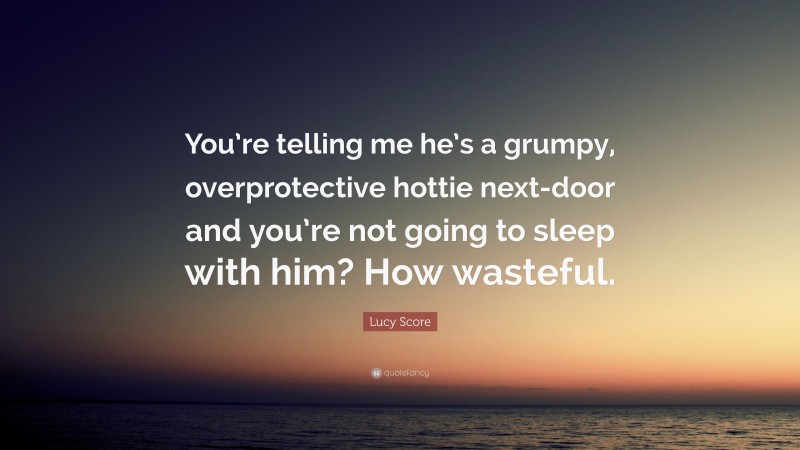 Lucy Score Quote: “You’re telling me he’s a grumpy, overprotective hottie next-door and you’re not going to sleep with him? How wasteful.”