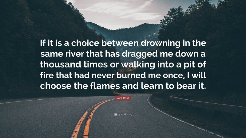 Ava Reid Quote: “If it is a choice between drowning in the same river that has dragged me down a thousand times or walking into a pit of fire that had never burned me once, I will choose the flames and learn to bear it.”