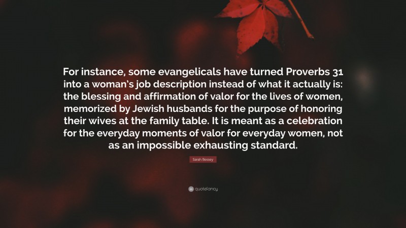 Sarah Bessey Quote: “For instance, some evangelicals have turned Proverbs 31 into a woman’s job description instead of what it actually is: the blessing and affirmation of valor for the lives of women, memorized by Jewish husbands for the purpose of honoring their wives at the family table. It is meant as a celebration for the everyday moments of valor for everyday women, not as an impossible exhausting standard.”