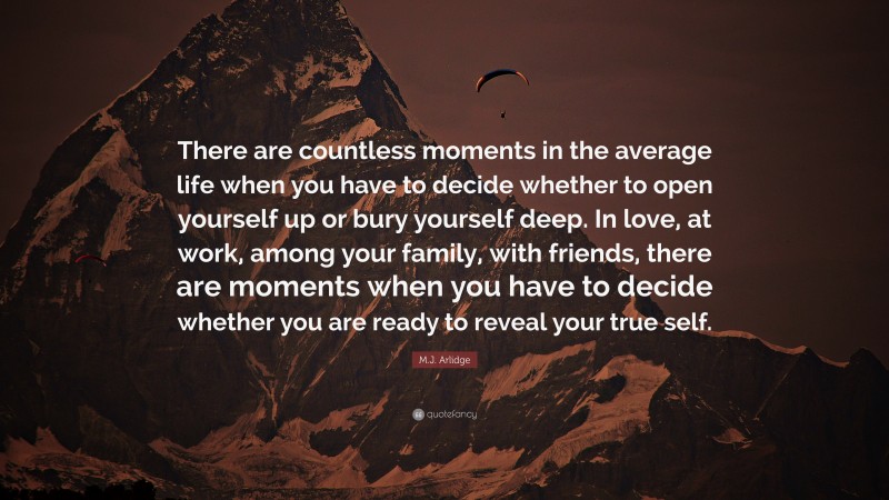 M.J. Arlidge Quote: “There are countless moments in the average life when you have to decide whether to open yourself up or bury yourself deep. In love, at work, among your family, with friends, there are moments when you have to decide whether you are ready to reveal your true self.”