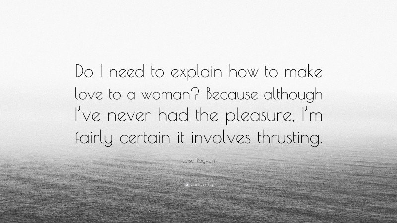 Leisa Rayven Quote: “Do I need to explain how to make love to a woman? Because although I’ve never had the pleasure, I’m fairly certain it involves thrusting.”