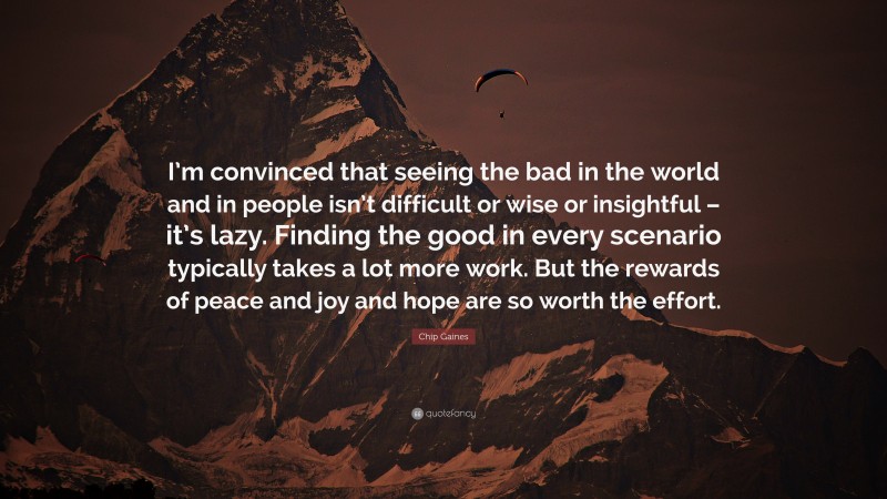 Chip Gaines Quote: “I’m convinced that seeing the bad in the world and in people isn’t difficult or wise or insightful – it’s lazy. Finding the good in every scenario typically takes a lot more work. But the rewards of peace and joy and hope are so worth the effort.”