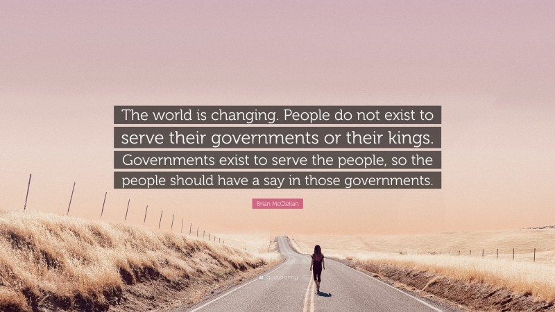 Brian McClellan Quote: “The world is changing. People do not exist to serve their governments or their kings. Governments exist to serve the people, so the people should have a say in those governments.”