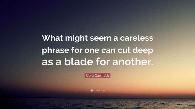 Cora Carmack Quote: “What might seem a careless phrase for one can cut deep as a blade for another.”