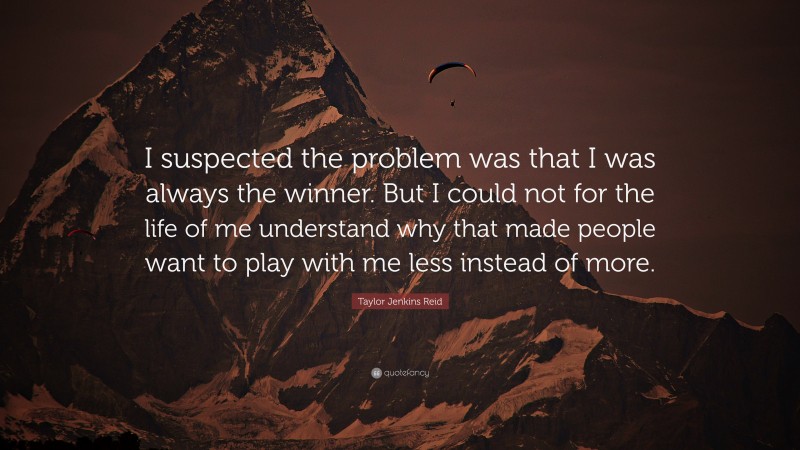 Taylor Jenkins Reid Quote: “I suspected the problem was that I was always the winner. But I could not for the life of me understand why that made people want to play with me less instead of more.”