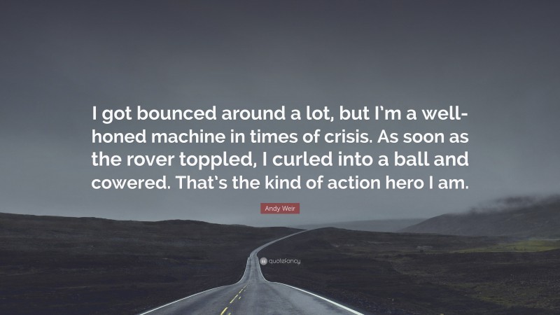 Andy Weir Quote: “I got bounced around a lot, but I’m a well-honed machine in times of crisis. As soon as the rover toppled, I curled into a ball and cowered. That’s the kind of action hero I am.”