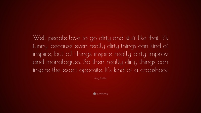 Amy Poehler Quote: “Well people love to go dirty and stuff like that. It’s funny, because even really dirty things can kind of inspire, but all things inspire really dirty improv and monologues. So then really dirty things can inspire the exact opposite. It’s kind of a crapshoot.”