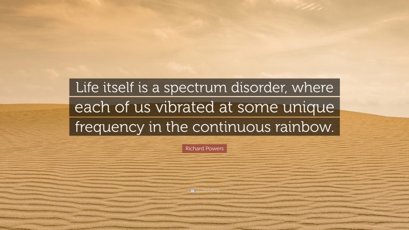 Richard Powers Quote: “Life itself is a spectrum disorder, where each of us vibrated at some unique frequency in the continuous rainbow.”