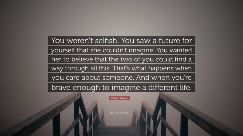 Kalynn Bayron Quote: “You weren’t selfish. You saw a future for yourself that she couldn’t imagine. You wanted her to believe that the two of you could find a way through all this. That’s what happens when you care about someone. And when you’re brave enough to imagine a different life.”