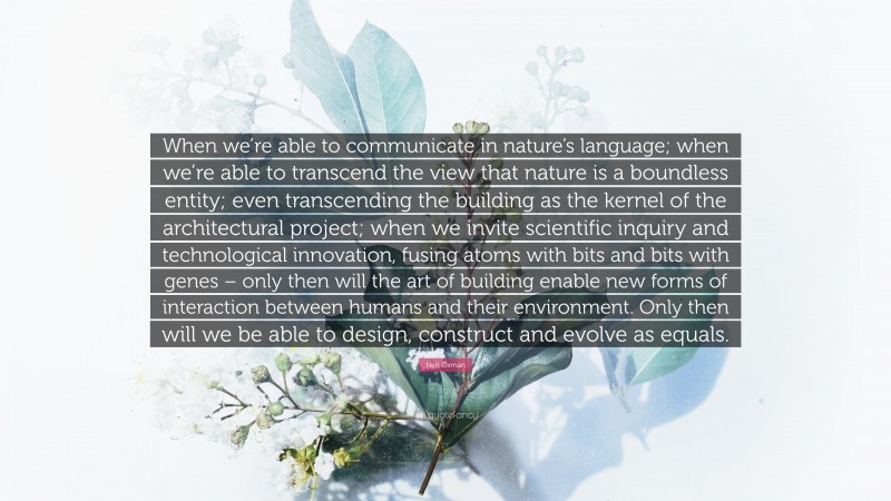 Neri Oxman Quote: “When we’re able to communicate in nature’s language; when we’re able to transcend the view that nature is a boundless entity; even transcending the building as the kernel of the architectural project; when we invite scientific inquiry and technological innovation, fusing atoms with bits and bits with genes – only then will the art of building enable new forms of interaction between humans and their environment. Only then will we be able to design, construct and evolve as equals.”