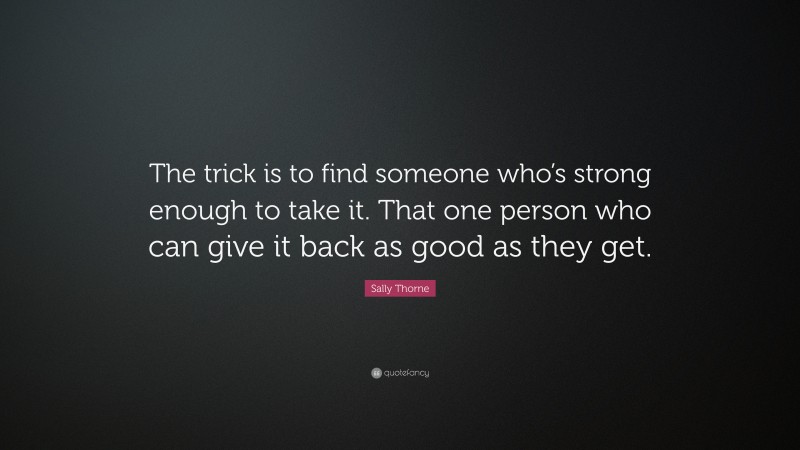 Sally Thorne Quote: “The trick is to find someone who’s strong enough to take it. That one person who can give it back as good as they get.”