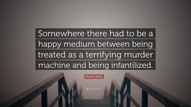 Martha Wells Quote: “Somewhere there had to be a happy medium between being treated as a terrifying murder machine and being infantilized.”