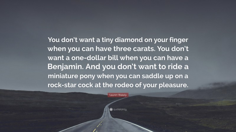 Lauren Blakely Quote: “You don’t want a tiny diamond on your finger when you can have three carats. You don’t want a one-dollar bill when you can have a Benjamin. And you don’t want to ride a miniature pony when you can saddle up on a rock-star cock at the rodeo of your pleasure.”