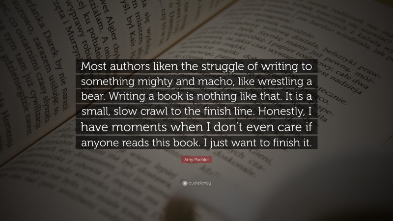 Amy Poehler Quote: “Most authors liken the struggle of writing to something mighty and macho, like wrestling a bear. Writing a book is nothing like that. It is a small, slow crawl to the finish line. Honestly, I have moments when I don’t even care if anyone reads this book. I just want to finish it.”