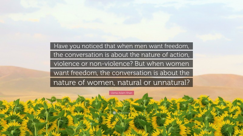 Uzma Aslam Khan Quote: “Have you noticed that when men want freedom, the conversation is about the nature of action, violence or non-violence? But when women want freedom, the conversation is about the nature of women, natural or unnatural?”