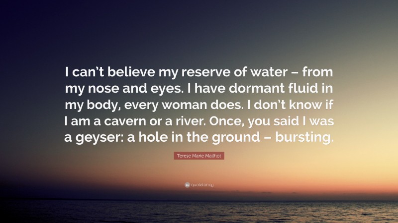 Terese Marie Mailhot Quote: “I can’t believe my reserve of water – from my nose and eyes. I have dormant fluid in my body, every woman does. I don’t know if I am a cavern or a river. Once, you said I was a geyser: a hole in the ground – bursting.”