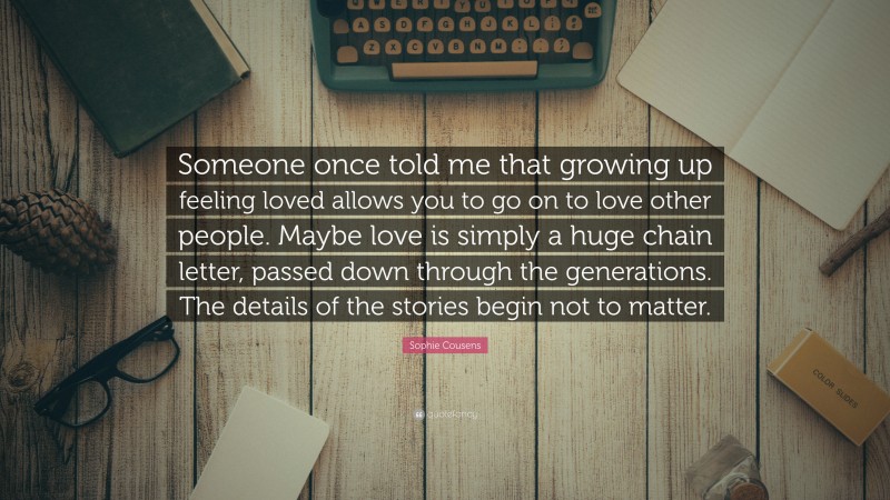 Sophie Cousens Quote: “Someone once told me that growing up feeling loved allows you to go on to love other people. Maybe love is simply a huge chain letter, passed down through the generations. The details of the stories begin not to matter.”