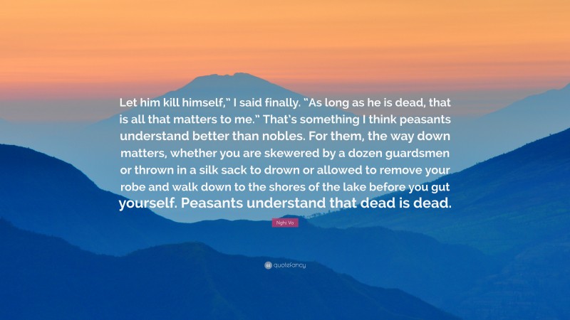 Nghi Vo Quote: “Let him kill himself,” I said finally. “As long as he is dead, that is all that matters to me.” That’s something I think peasants understand better than nobles. For them, the way down matters, whether you are skewered by a dozen guardsmen or thrown in a silk sack to drown or allowed to remove your robe and walk down to the shores of the lake before you gut yourself. Peasants understand that dead is dead.”