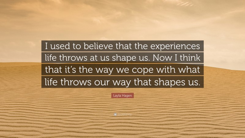 Layla Hagen Quote: “I used to believe that the experiences life throws at us shape us. Now I think that it’s the way we cope with what life throws our way that shapes us.”