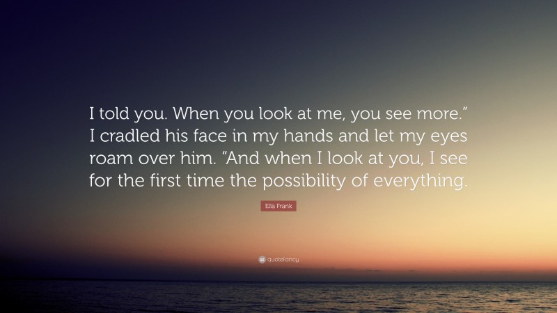 Ella Frank Quote: “I told you. When you look at me, you see more.” I cradled his face in my hands and let my eyes roam over him. “And when I look at you, I see for the first time the possibility of everything.”