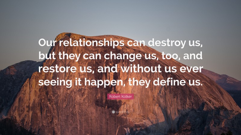 Robert Kolker Quote: “Our relationships can destroy us, but they can change us, too, and restore us, and without us ever seeing it happen, they define us.”