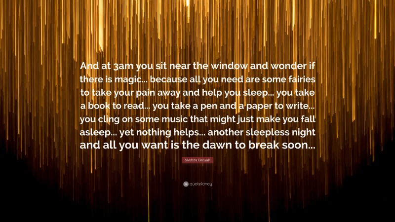 Sanhita Baruah Quote: “And at 3am you sit near the window and wonder if there is magic... because all you need are some fairies to take your pain away and help you sleep... you take a book to read... you take a pen and a paper to write... you cling on some music that might just make you fall asleep... yet nothing helps... another sleepless night and all you want is the dawn to break soon...”