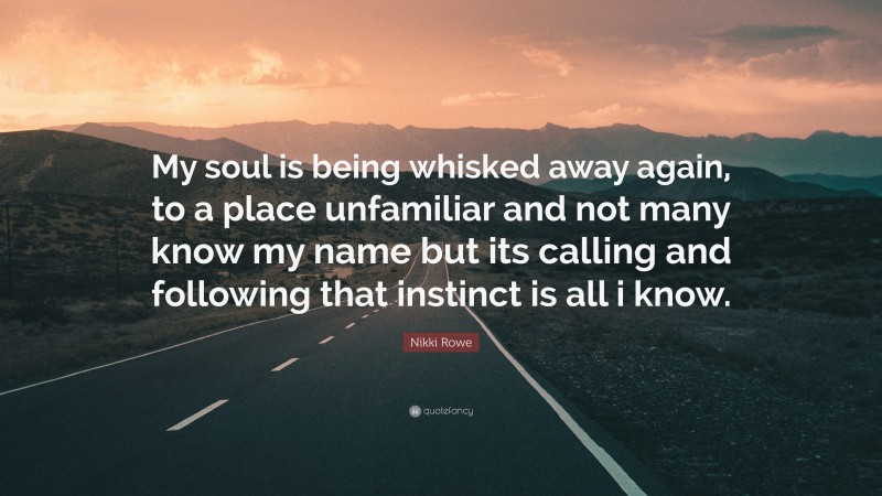 Nikki Rowe Quote: “My soul is being whisked away again, to a place unfamiliar and not many know my name but its calling and following that instinct is all i know.”