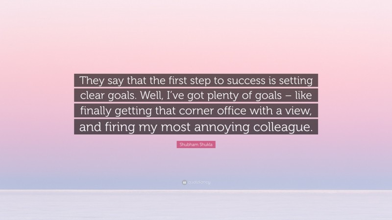 Shubham Shukla Quote: “They say that the first step to success is setting clear goals. Well, I’ve got plenty of goals – like finally getting that corner office with a view, and firing my most annoying colleague.”