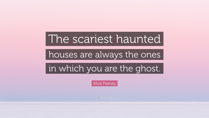 Alice Feeney Quote: “The scariest haunted houses are always the ones in which you are the ghost.”