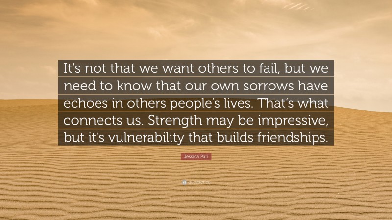 Jessica Pan Quote: “It’s not that we want others to fail, but we need to know that our own sorrows have echoes in others people’s lives. That’s what connects us. Strength may be impressive, but it’s vulnerability that builds friendships.”