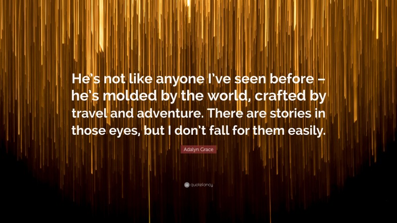 Adalyn Grace Quote: “He’s not like anyone I’ve seen before – he’s molded by the world, crafted by travel and adventure. There are stories in those eyes, but I don’t fall for them easily.”