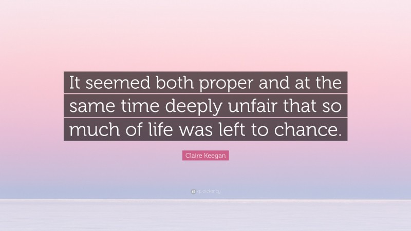 Claire Keegan Quote: “It seemed both proper and at the same time deeply unfair that so much of life was left to chance.”