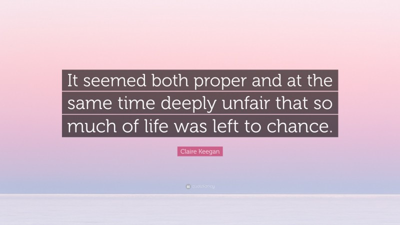 Claire Keegan Quote: “It seemed both proper and at the same time deeply unfair that so much of life was left to chance.”