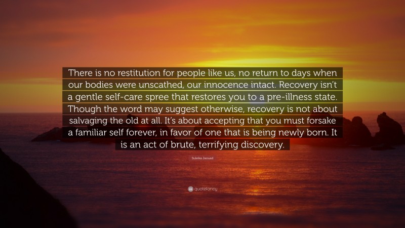 Suleika Jaouad Quote: “There is no restitution for people like us, no return to days when our bodies were unscathed, our innocence intact. Recovery isn’t a gentle self-care spree that restores you to a pre-illness state. Though the word may suggest otherwise, recovery is not about salvaging the old at all. It’s about accepting that you must forsake a familiar self forever, in favor of one that is being newly born. It is an act of brute, terrifying discovery.”