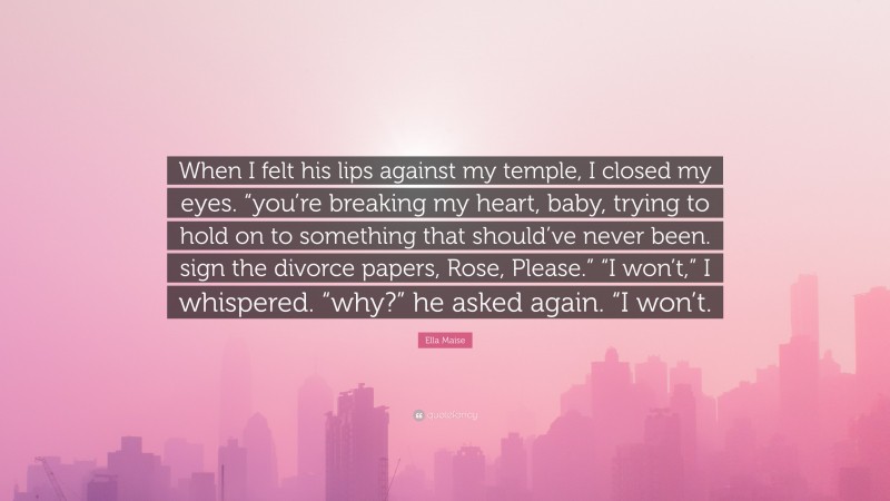 Ella Maise Quote: “When I felt his lips against my temple, I closed my eyes. “you’re breaking my heart, baby, trying to hold on to something that should’ve never been. sign the divorce papers, Rose, Please.” “I won’t,” I whispered. “why?” he asked again. “I won’t.”