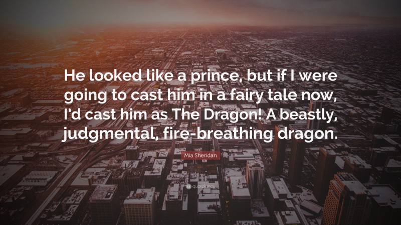 Mia Sheridan Quote: “He looked like a prince, but if I were going to cast him in a fairy tale now, I’d cast him as The Dragon! A beastly, judgmental, fire-breathing dragon.”