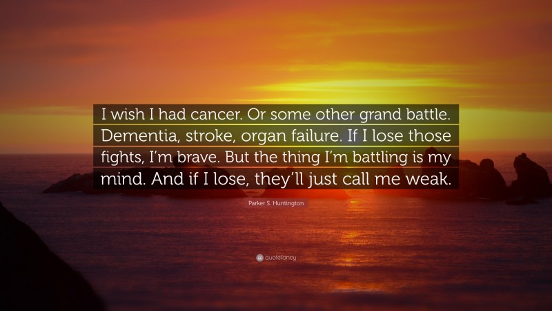 Parker S. Huntington Quote: “I wish I had cancer. Or some other grand battle. Dementia, stroke, organ failure. If I lose those fights, I’m brave. But the thing I’m battling is my mind. And if I lose, they’ll just call me weak.”