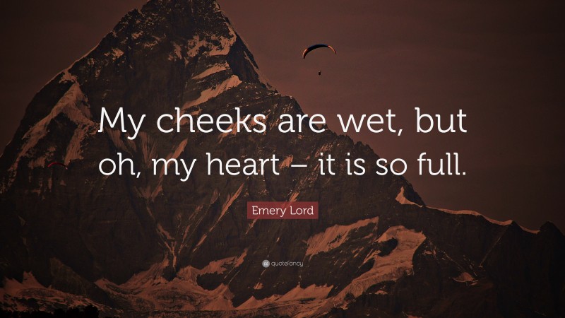 Emery Lord Quote: “My cheeks are wet, but oh, my heart – it is so full.”