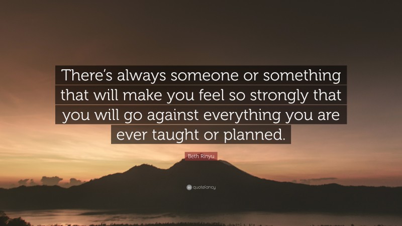 Beth Rinyu Quote: “There’s always someone or something that will make you feel so strongly that you will go against everything you are ever taught or planned.”