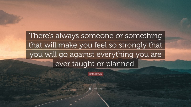 Beth Rinyu Quote: “There’s always someone or something that will make you feel so strongly that you will go against everything you are ever taught or planned.”