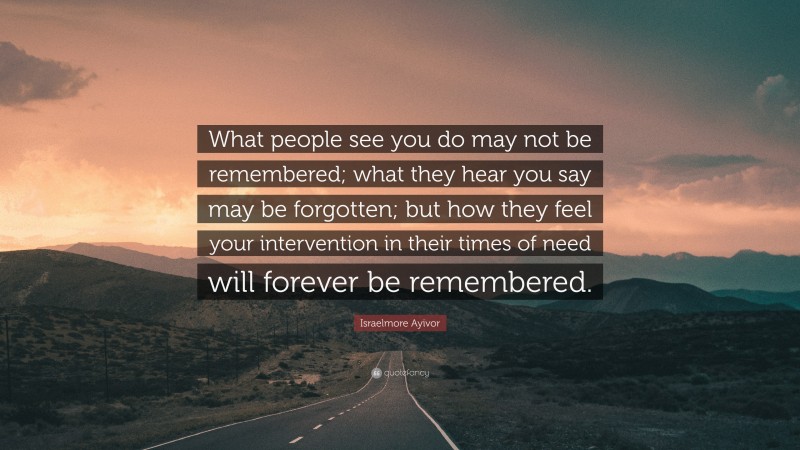 Israelmore Ayivor Quote: “What people see you do may not be remembered; what they hear you say may be forgotten; but how they feel your intervention in their times of need will forever be remembered.”
