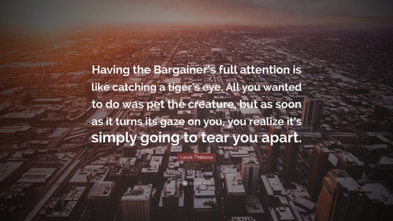 Laura Thalassa Quote: “Having the Bargainer’s full attention is like catching a tiger’s eye. All you wanted to do was pet the creature, but as soon as it turns its gaze on you, you realize it’s simply going to tear you apart.”