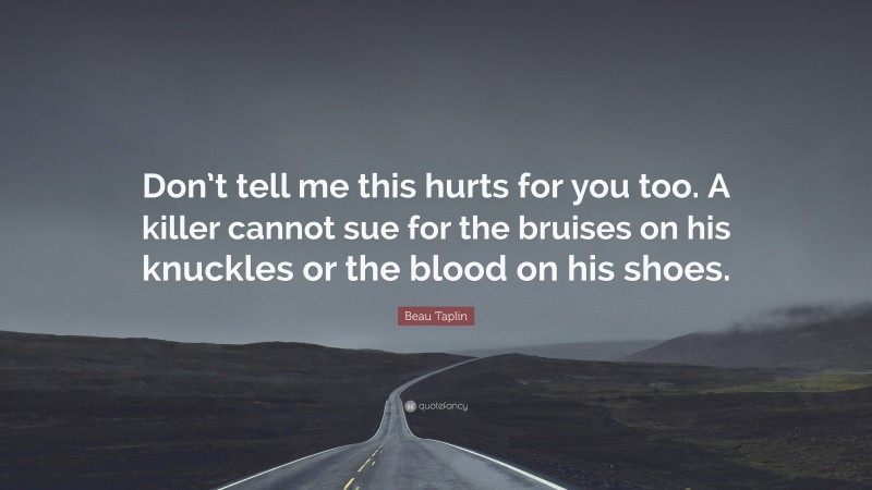 Beau Taplin Quote: “Don’t tell me this hurts for you too. A killer cannot sue for the bruises on his knuckles or the blood on his shoes.”