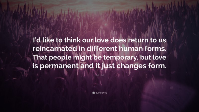 Nikita Gill Quote: “I’d like to think our love does return to us reincarnated in different human forms. That people might be temporary, but love is permanent and it just changes form.”