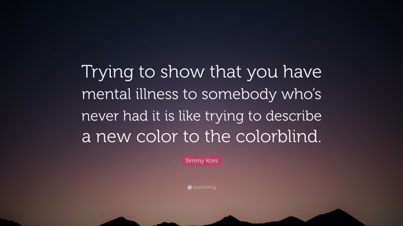 Simmy Kors Quote: “Trying to show that you have mental illness to somebody who’s never had it is like trying to describe a new color to the colorblind.”