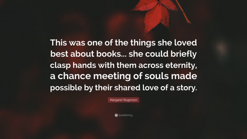Margaret Rogerson Quote: “This was one of the things she loved best about books... she could briefly clasp hands with them across eternity, a chance meeting of souls made possible by their shared love of a story.”
